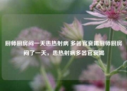 厨师厨房闷一天患热射病 多器官衰竭厨师厨房闷了一天，患热射病多器官衰竭