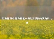 欧洲杯演戏 比分排名一场比拼演技与实力的比赛
